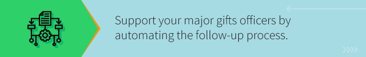 Support your major gifts officers through their cultivation of major prospects by automating the follow-up process.